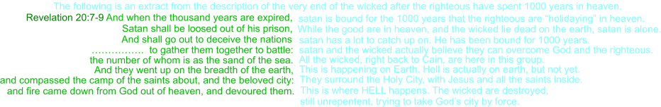 Revelation 20:7-9 And when the thousand years are expired, Satan shall be loosed out of his prison,   satan is bound for the 1000 years that the righteous are “holidaying” in heaven.     And shall go out to deceive the nations    …………….  to gather them together to battle:  satan and the wicked actually believe they can overcome God and the righteous. satan has a lot to catch up on. He has been bound for 1000 years. and compassed the camp of the saints about, and the beloved city:  They surround the Holy City, with Jesus and all the saints inside. The following is an extract from the description of the very end of the wicked after the righteous have spent 1000 years in heaven. the number of whom is as the sand of the sea.  All the wicked, right back to Cain, are here in this group. And they went up on the breadth of the earth,  This is happening on Earth. Hell is actually on earth, but not yet. and fire came down from God out of heaven, and devoured them.  This is where HELL happens. The wicked are destroyed, still unrepentent, trying to take God’s city by force. While the good are in heaven, and the wicked lie dead on the earth, satan is alone.