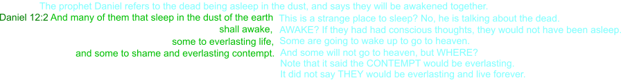 Daniel 12:2 And many of them that sleep in the dust of the earth   This is a strange place to sleep? No, he is talking about the dead.     shall awake,    some to everlasting life,  Some are going to wake up to go to heaven. AWAKE? If they had had conscious thoughts, they would not have been asleep. and some to shame and everlasting contempt. And some will not go to heaven, but WHERE? Note that it said the CONTEMPT would be everlasting. It did not say THEY would be everlasting and live forever. The prophet Daniel refers to the dead being asleep in the dust, and says they will be awakened together.