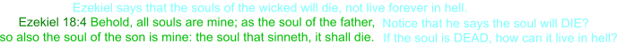 Ezekiel 18:4 Behold, all souls are mine; as the soul of the father,  Notice that he says the soul will DIE?  so also the soul of the son is mine: the soul that sinneth, it shall die.   If the soul is DEAD, how can it live in hell? Ezekiel says that the souls of the wicked will die, not live forever in hell.