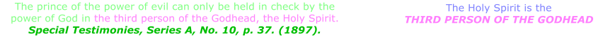 The prince of the power of evil can only be held in check by the power of God in the third person of the Godhead, the Holy Spirit. Special Testimonies, Series A, No. 10, p. 37. (1897). The Holy Spirit is the THIRD PERSON OF THE GODHEAD