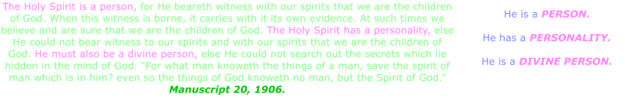 The Holy Spirit is a person, for He beareth witness with our spirits that we are the children of God. When this witness is borne, it carries with it its own evidence. At such times we believe and are sure that we are the children of God. The Holy Spirit has a personality, else He could not bear witness to our spirits and with our spirits that we are the children of God. He must also be a divine person, else He could not search out the secrets which lie hidden in the mind of God. “For what man knoweth the things of a man, save the spirit of man which is in him? even so the things of God knoweth no man, but the Spirit of God.” Manuscript 20, 1906. He is a PERSON.  He has a PERSONALITY.  He is a DIVINE PERSON.