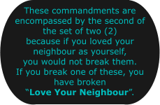 These commandments are encompassed by the second of the set of two (2) because if you loved your neighbour as yourself, you would not break them. If you break one of these, you have broken Love Your Neighbour.