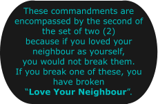 These commandments are encompassed by the second of the set of two (2) because if you loved your neighbour as yourself, you would not break them. If you break one of these, you have broken Love Your Neighbour.