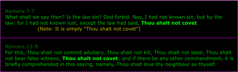 Romans 7:7 What shall we say then? Is the law sin? God forbid. Nay, I had not known sin, but by the law: for I had not known lust, except the law had said, Thou shalt not covet.                    (Note: It is simply Thou shalt not covet)   Romans 13:9 For this, Thou shalt not commit adultery, Thou shalt not kill, Thou shalt not steal, Thou shalt not bear false witness, Thou shalt not covet; and if there be any other commandment, it is briefly comprehended in this saying, namely, Thou shalt love thy neighbour as thyself.