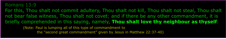 Romans 13:9 For this, Thou shalt not commit adultery, Thou shalt not kill, Thou shalt not steal, Thou shalt not bear false witness, Thou shalt not covet; and if there be any other commandment, it is briefly comprehended in this saying, namely, Thou shalt love thy neighbour as thyself.            (Note: Paul is lumping all of this type of commandment to                           the second great commandment given by Jesus in Matthew 22:37-40)