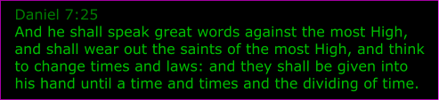 Daniel 7:25 And he shall speak great words against the most High, and shall wear out the saints of the most High, and think to change times and laws: and they shall be given into his hand until a time and times and the dividing of time.