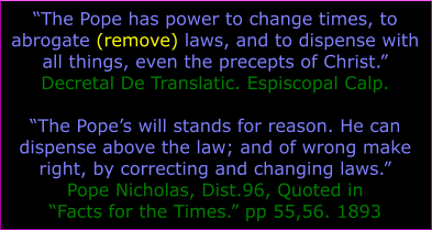 The Pope has power to change times, to abrogate (remove) laws, and to dispense with all things, even the precepts of Christ. Decretal De Translatic. Espiscopal Calp.  The Popes will stands for reason. He can dispense above the law; and of wrong make right, by correcting and changing laws. Pope Nicholas, Dist.96, Quoted in Facts for the Times. pp 55,56. 1893