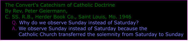 The Convert's Catechism of Catholic Doctrine By Rev. Peter Geiermann, C. SS. R.B., Herder Book Co., Saint Louis, Mo. 1946     Q. Why do we observe Sunday instead of Saturday?     A. We observe Sunday instead of Saturday because the         Catholic Church transferred the solemnity from Saturday to Sunday