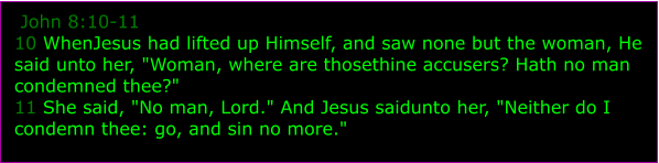 John 8:10-11 10 WhenJesus had lifted up Himself, and saw none but the woman, He said unto her, "Woman, where are thosethine accusers? Hath no man condemned thee?" 11 She said, "No man, Lord." And Jesus saidunto her, "Neither do I condemn thee: go, and sin no more."